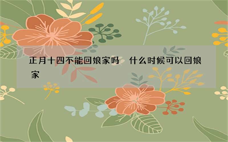 正月十四不能回娘家吗 什么时候可以回娘家